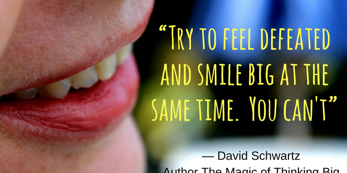 “Try to feel defeated and smile big at the same time. You can't”— David Schwartz, author The Magic of Thinking Big